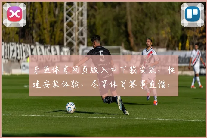 乐鱼体育网页版入口下载安装，快速安装体验，尽享体育赛事直播，安全便捷两不误