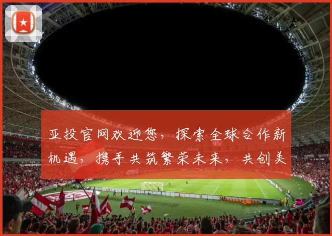 亚投官网欢迎您，探索全球合作新机遇，携手共筑繁荣未来，共创美好明天
