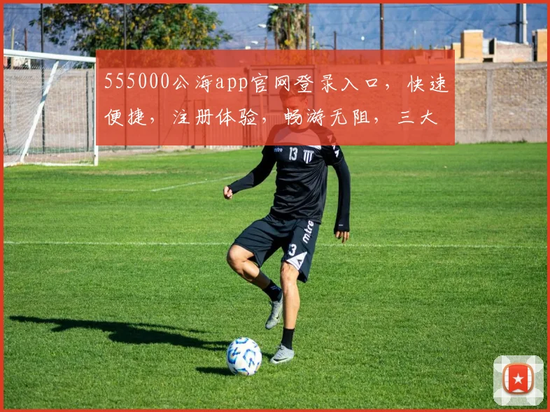 555000公海app官网登录入口，快速便捷，注册体验，畅游无阻，三大亮点，一网打尽，不容错过