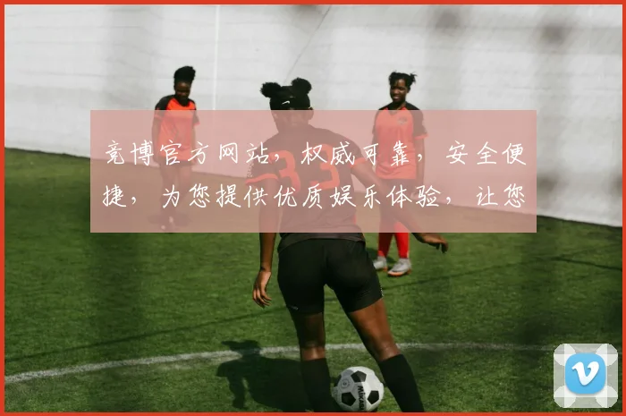 竞博官方网站，权威可靠，安全便捷，为您提供优质娱乐体验，让您尽享精彩时光，不容错过
