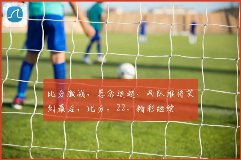 比分激战，悬念迭起，两队谁将笑到最后，比分，22，精彩继续