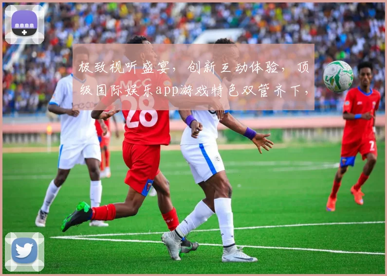极致视听盛宴，创新互动体验，顶级国际娱乐app游戏特色双管齐下，畅享无限乐趣